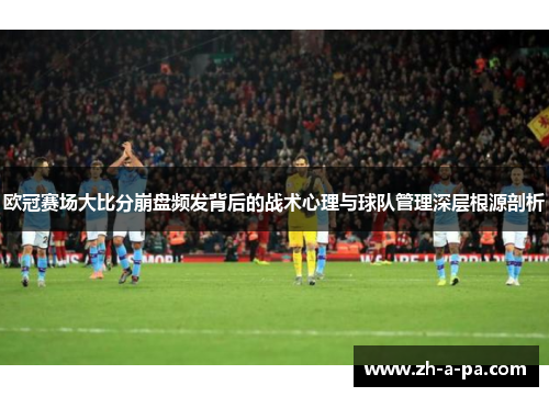 欧冠赛场大比分崩盘频发背后的战术心理与球队管理深层根源剖析 欧冠赛场大比分崩盘频发背后的战术心理与球队管理深层根源剖析
