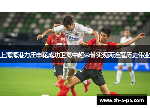 上海海港力压申花成功卫冕中超荣誉实现两连冠历史伟业