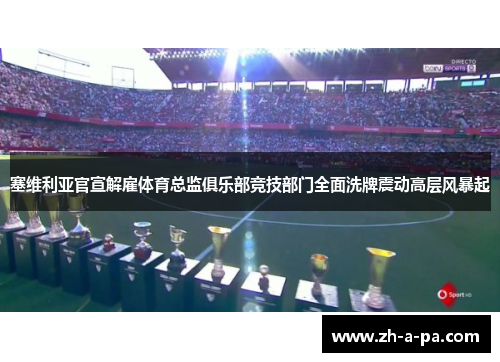 塞维利亚官宣解雇体育总监俱乐部竞技部门全面洗牌震动高层风暴起