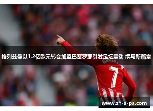 格列兹曼以1.2亿欧元转会加盟巴塞罗那引发足坛震动 续写新篇章 格列兹曼以1.2亿欧元转会加盟巴塞罗那引发足坛震动 续写新篇章