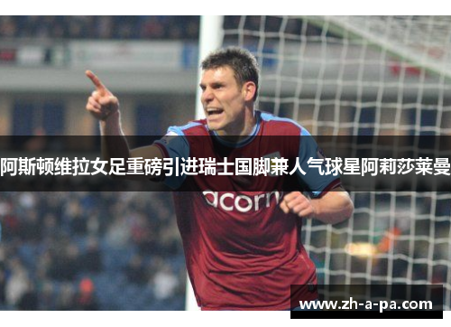 阿斯顿维拉女足重磅引进瑞士国脚兼人气球星阿莉莎莱曼 阿斯顿维拉女足重磅引进瑞士国脚兼人气球星阿莉莎莱曼