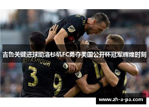 吉鲁关键进球助洛杉矶FC勇夺美国公开杯冠军辉煌时刻
