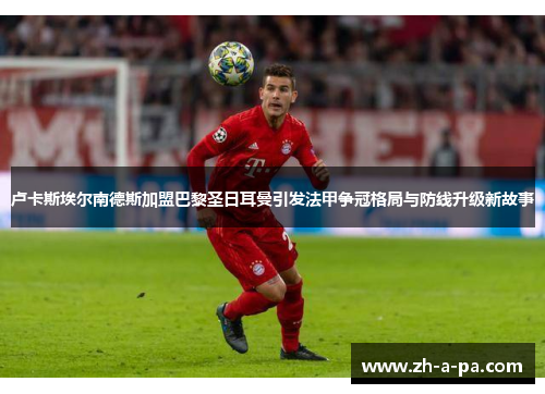 卢卡斯埃尔南德斯加盟巴黎圣日耳曼引发法甲争冠格局与防线升级新故事 卢卡斯埃尔南德斯加盟巴黎圣日耳曼引发法甲争冠格局与防线升级新故事