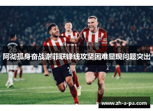 阿彻孤身奋战谢菲联锋线攻坚困难显现问题突出