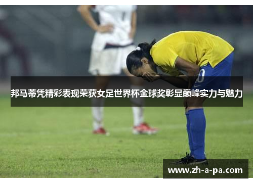 邦马蒂凭精彩表现荣获女足世界杯金球奖彰显巅峰实力与魅力
